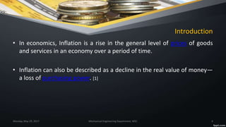 Introduction
• In economics, Inflation is a rise in the general level of prices of goods
and services in an economy over a period of time.
• Inflation can also be described as a decline in the real value of money—
a loss of purchasing power. [1]
Monday, May 29, 2017 Mechanical Engineering Department, WEC 4
 