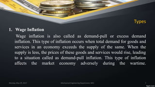 Types
1. Wage Inflation
Wage inflation is also called as demand-pull or excess demand
inflation. This type of inflation occurs when total demand for goods and
services in an economy exceeds the supply of the same. When the
supply is less, the prices of these goods and services would rise, leading
to a situation called as demand-pull inflation. This type of inflation
affects the market economy adversely during the wartime.
Monday, May 29, 2017 Mechanical Engineering Department, WEC 7
 