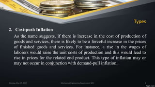 Types
2. Cost-push Inflation
As the name suggests, if there is increase in the cost of production of
goods and services, there is likely to be a forceful increase in the prices
of finished goods and services. For instance, a rise in the wages of
laborers would raise the unit costs of production and this would lead to
rise in prices for the related end product. This type of inflation may or
may not occur in conjunction with demand-pull inflation.
Monday, May 29, 2017 Mechanical Engineering Department, WEC 8
 