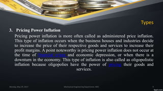 Types
3. Pricing Power Inflation
Pricing power inflation is more often called as administered price inflation.
This type of inflation occurs when the business houses and industries decide
to increase the price of their respective goods and services to increase their
profit margins. A point noteworthy is pricing power inflation does not occur at
the time of financial crises and economic depression, or when there is a
downturn in the economy. This type of inflation is also called as oligopolistic
inflation because oligopolies have the power of pricing their goods and
services.
Monday, May 29, 2017 Mechanical Engineering Department, WEC 9
 