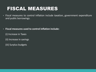 FISCAL MEASURES
• Fiscal measures to control inflation include taxation, government expenditure
and public borrowings.
• Fiscal measures used to control inflation include:
(i) Increase in Taxes
(ii) Increase in savings
(iii) Surplus budgets
 