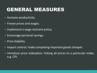 GENERAL MEASURES
• Increase productivity.
• Freeze prices and wages.
• Implement a wage restraint policy.
• Encourage personal savings.
• Price Stability
• Import control: make competing imported goods cheaper.
• Introduce price indexation: linking all prices to a particular index,
e.g. CPI.
 