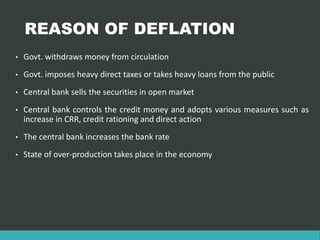 REASON OF DEFLATION
• Govt. withdraws money from circulation
• Govt. imposes heavy direct taxes or takes heavy loans from the public
• Central bank sells the securities in open market
• Central bank controls the credit money and adopts various measures such as
increase in CRR, credit rationing and direct action
• The central bank increases the bank rate
• State of over-production takes place in the economy
 