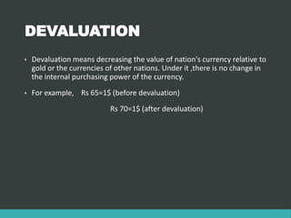 DEVALUATION
• Devaluation means decreasing the value of nation's currency relative to
gold or the currencies of other nations. Under it ,there is no change in
the internal purchasing power of the currency.
• For example, Rs 65=1$ (before devaluation)
Rs 70=1$ (after devaluation)
 