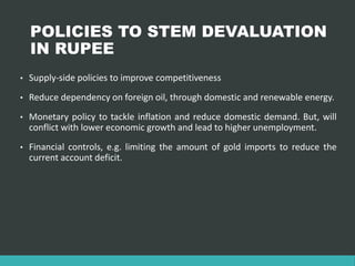 POLICIES TO STEM DEVALUATION
IN RUPEE
• Supply-side policies to improve competitiveness
• Reduce dependency on foreign oil, through domestic and renewable energy.
• Monetary policy to tackle inflation and reduce domestic demand. But, will
conflict with lower economic growth and lead to higher unemployment.
• Financial controls, e.g. limiting the amount of gold imports to reduce the
current account deficit.
 