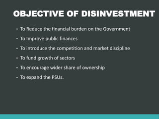 OBJECTIVE OF DISINVESTMENT
• To Reduce the financial burden on the Government
• To Improve public finances
• To introduce the competition and market discipline
• To fund growth of sectors
• To encourage wider share of ownership
• To expand the PSUs.
 
