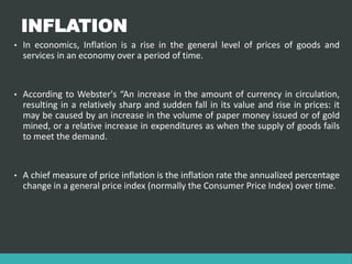 INFLATION
• In economics, Inflation is a rise in the general level of prices of goods and
services in an economy over a period of time.
• According to Webster's “An increase in the amount of currency in circulation,
resulting in a relatively sharp and sudden fall in its value and rise in prices: it
may be caused by an increase in the volume of paper money issued or of gold
mined, or a relative increase in expenditures as when the supply of goods fails
to meet the demand.
• A chief measure of price inflation is the inflation rate the annualized percentage
change in a general price index (normally the Consumer Price Index) over time.
 