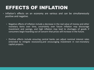 EFFECTS OF INFLATION
• Inflation's effects on an economy are various and can be simultaneously
positive and negative.
• Negative effects of inflation include a decrease in the real value of money and other
monetary items over time, uncertainty over future inflation may discourage
investment and savings, and high inflation may lead to shortages of goods if
consumers begin hoarding out of concern that prices will increase in the future.
• Positive effects include ensuring central banks can adjust nominal interest rates
(intended to mitigate recessions),and encouraging investment in non-monetary
capital projects.
 