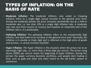 TYPES OF INFLATION: ON THE
BASIS OF RATE
• Moderate Inflation: The moderate inflation, also called as Creeping
Inflation refers to a single digit annual increase in the general price level.
During the moderate period, the price increases persistently, but at a mild or
moderate rate, i.e. less than 10% or a single digit inflation rate. A moderate
rate may vary from country to country, but however an important trait of this
inflation rate is, it is predictable.
• Galloping Inflation: The galloping inflation refers to the exceptionally high
inflation rate that leads to an increase in the general price level. Generally, the
inflation is in double or triple digit and is reflected in the high price of goods
and services, i.e. prices increase manifold.
• Hyper Inflation: The hyper inflation is the situation when the prices rise at an
alarmingly high rate, i.e. more than a three-digit per annum. The prices rising
above 1000% per annum marks the beginning of hyper inflation. During this
period, the paper currency becomes worthless, and people start trading in
kind, such as gold and silver and often resort to the old barter system of
commerce.
 
