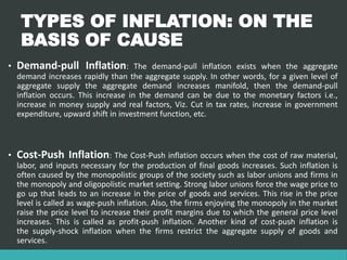 TYPES OF INFLATION: ON THE
BASIS OF CAUSE
• Demand-pull Inflation: The demand-pull inflation exists when the aggregate
demand increases rapidly than the aggregate supply. In other words, for a given level of
aggregate supply the aggregate demand increases manifold, then the demand-pull
inflation occurs. This increase in the demand can be due to the monetary factors i.e.,
increase in money supply and real factors, Viz. Cut in tax rates, increase in government
expenditure, upward shift in investment function, etc.
• Cost-Push Inflation: The Cost-Push inflation occurs when the cost of raw material,
labor, and inputs necessary for the production of final goods increases. Such inflation is
often caused by the monopolistic groups of the society such as labor unions and firms in
the monopoly and oligopolistic market setting. Strong labor unions force the wage price to
go up that leads to an increase in the price of goods and services. This rise in the price
level is called as wage-push inflation. Also, the firms enjoying the monopoly in the market
raise the price level to increase their profit margins due to which the general price level
increases. This is called as profit-push inflation. Another kind of cost-push inflation is
the supply-shock inflation when the firms restrict the aggregate supply of goods and
services.
 