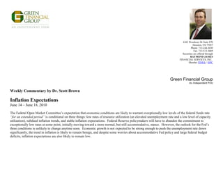 6363 Woodway Dr Suite 870
                                                                                                                                          Houston, TX 77057
                                                                                                                                        Phone: 713-244-3030
                                                                                                                                           Fax: 713-513-5669
                                                                                                                                Securities are offered through
                                                                                                                                       RAYMOND JAMES
                                                                                                                              FINANCIAL SERVICES, INC.
                                                                                                                                      Member FINRA / SIPC




                                                                                                                      Green Financial Group
                                                                                                                                       An Independent Firm


Weekly Commentary by Dr. Scott Brown

Inflation Expectations
June 14 – June 18, 2010

The Federal Open Market Committee’s expectation that economic conditions are likely to warrant exceptionally low levels of the federal funds rate
“for an extended period” is conditional on three things: low rates of resource utilization (an elevated unemployment rate and a low level of capacity
utilization), subdued inflation trends, and stable inflation expectations. Federal Reserve policymakers will have to abandon the commitment to
exceptionally low rates at some point, initially moving toward a more normal, but still accommodative, stance. However, the outlook for the Fed’s
three conditions is unlikely to change anytime soon. Economic growth is not expected to be strong enough to push the unemployment rate down
significantly, the trend in inflation is likely to remain benign, and despite some worries about accommodative Fed policy and large federal budget
deficits, inflation expectations are also likely to remain low.
 