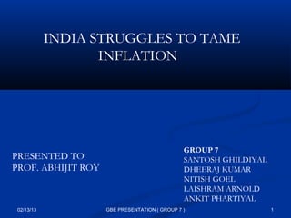 INDIA STRUGGLES TO TAME
                   INFLATION




                                               GROUP 7
PRESENTED TO                                   SANTOSH GHILDIYAL
PROF. ABHIJIT ROY                              DHEERAJ KUMAR
                                               NITISH GOEL
                                               LAISHRAM ARNOLD
                                               ANKIT PHARTIYAL
 02/13/13           GBE PRESENTATION ( GROUP 7 )                   1
 