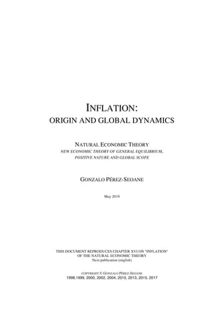 NATURAL ECONOMIC THEORY
G.P-S / MAY 2019 1
INFLATION:
ORIGIN AND GLOBAL DYNAMICS
NATURAL ECONOMIC THEORY
NEW ECONOMIC THEORY OF GENERAL EQUILIBRIUM,
POSITIVE NATURE AND GLOBAL SCOPE
GONZALO PÉREZ-SEOANE
May 2019
THIS DOCUMENT REPRODUCES CHAPTER XVI ON "INFLATION"
OF THE NATURAL ECONOMIC THEORY
Next publication (english)
COPYRIGHT © GONZALO PÉREZ-SEOANE
1998,1999, 2000, 2002, 2004, 2010, 2013, 2015, 2017
 