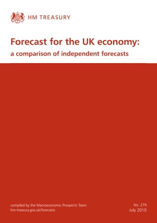 Forecast for the UK economy:
a comparison of independent forecasts




compiled by the Macroeconomic Prospects Team     No. 279
hm-treasury.gov.uk/forecasts                   July 2010
 