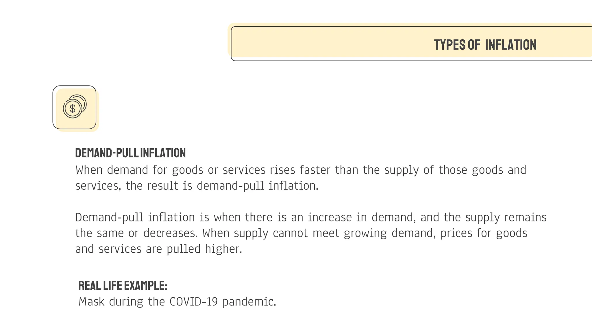 Demand-PullInflation
When demand for goods or services rises faster than the supply of those goods and
services, the result is demand-pull inflation.
Demand-pull inflation is when there is an increase in demand, and the supply remains
the same or decreases. When supply cannot meet growing demand, prices for goods
and services are pulled higher.
Typesof Inflation
Real LifeExample:
Mask during the COVID-19 pandemic.
 
