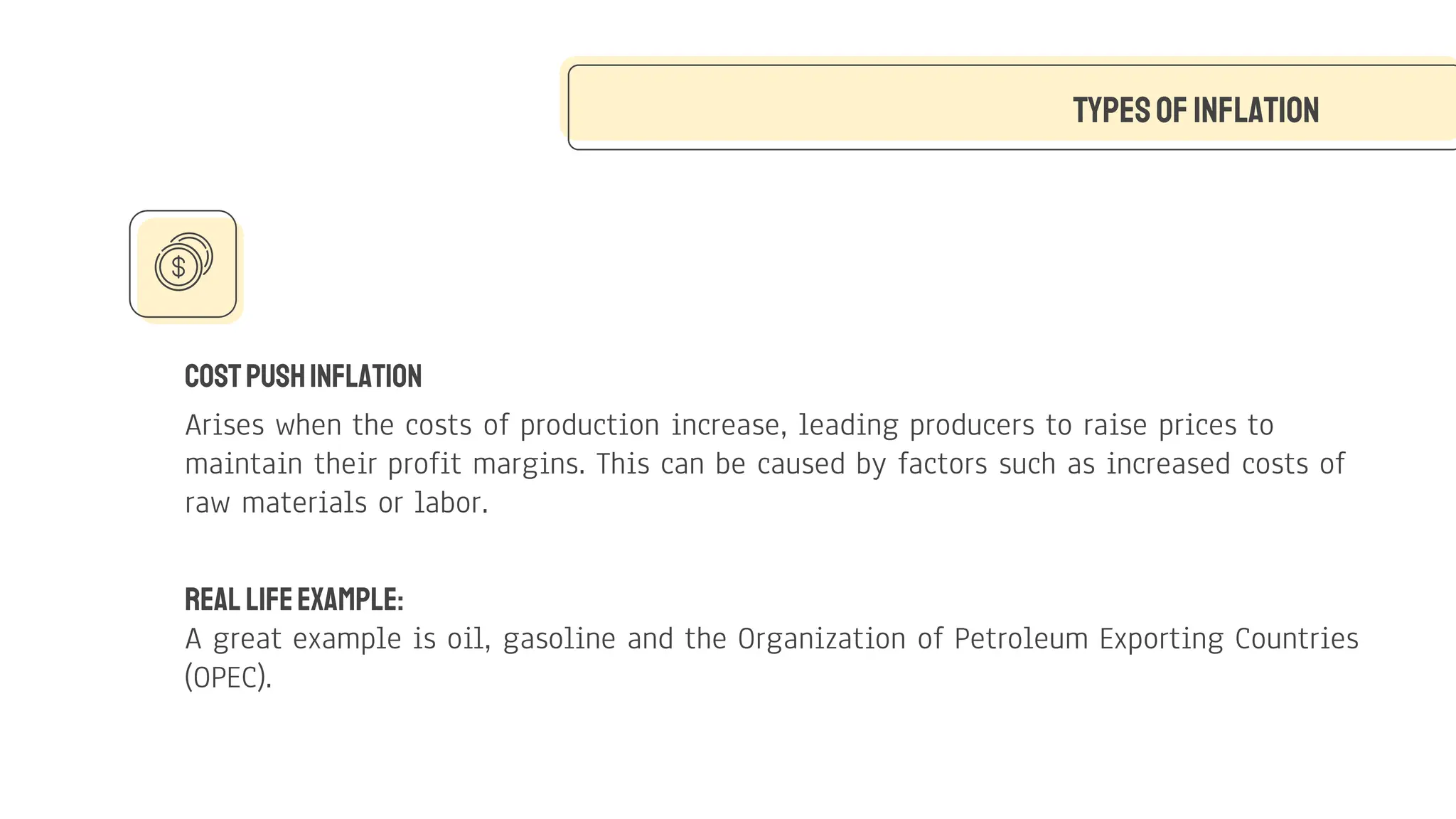 CostPushInflation
Arises when the costs of production increase, leading producers to raise prices to
maintain their profit margins. This can be caused by factors such as increased costs of
raw materials or labor.
TypesofInflation
Real LifeExample:
A great example is oil, gasoline and the Organization of Petroleum Exporting Countries
(OPEC).
 