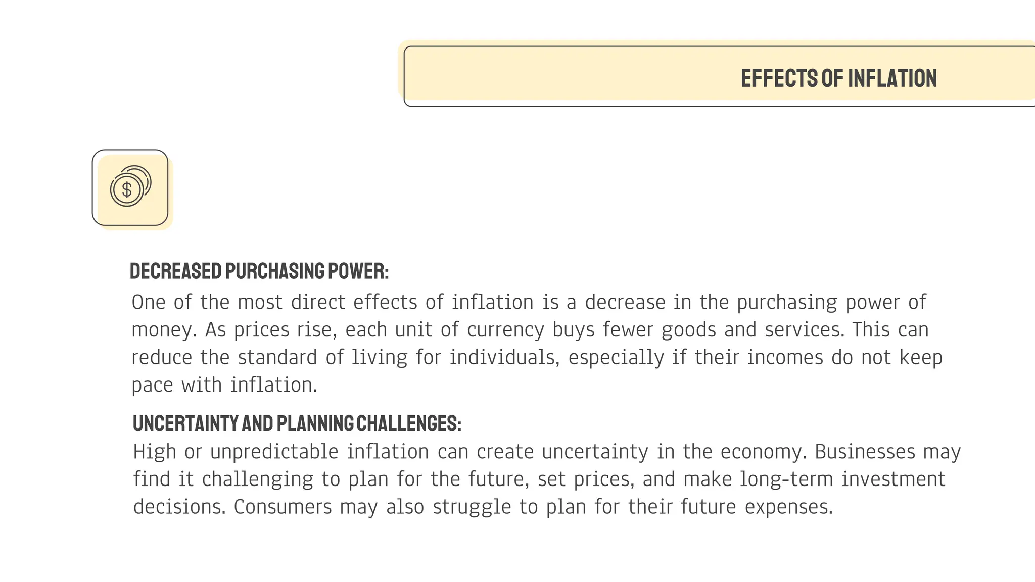 DecreasedPurchasingPower:
One of the most direct effects of inflation is a decrease in the purchasing power of
money. As prices rise, each unit of currency buys fewer goods and services. This can
reduce the standard of living for individuals, especially if their incomes do not keep
pace with inflation.
Effectsof Inflation
UncertaintyandPlanningChallenges:
High or unpredictable inflation can create uncertainty in the economy. Businesses may
find it challenging to plan for the future, set prices, and make long-term investment
decisions. Consumers may also struggle to plan for their future expenses.
 