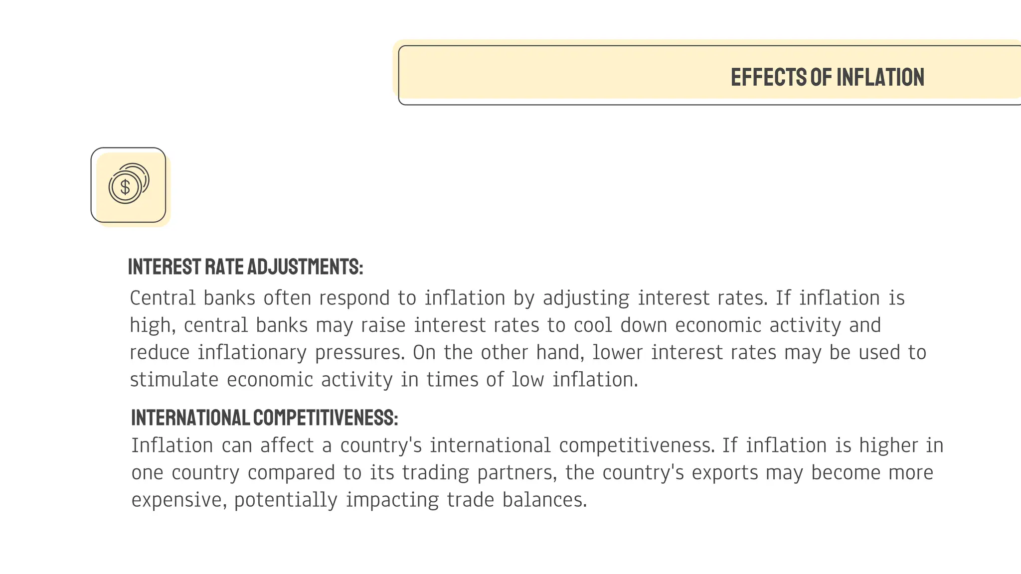 InterestRateAdjustments:
Central banks often respond to inflation by adjusting interest rates. If inflation is
high, central banks may raise interest rates to cool down economic activity and
reduce inflationary pressures. On the other hand, lower interest rates may be used to
stimulate economic activity in times of low inflation.
Effectsof Inflation
InternationalCompetitiveness:
Inflation can affect a country's international competitiveness. If inflation is higher in
one country compared to its trading partners, the country's exports may become more
expensive, potentially impacting trade balances.
 