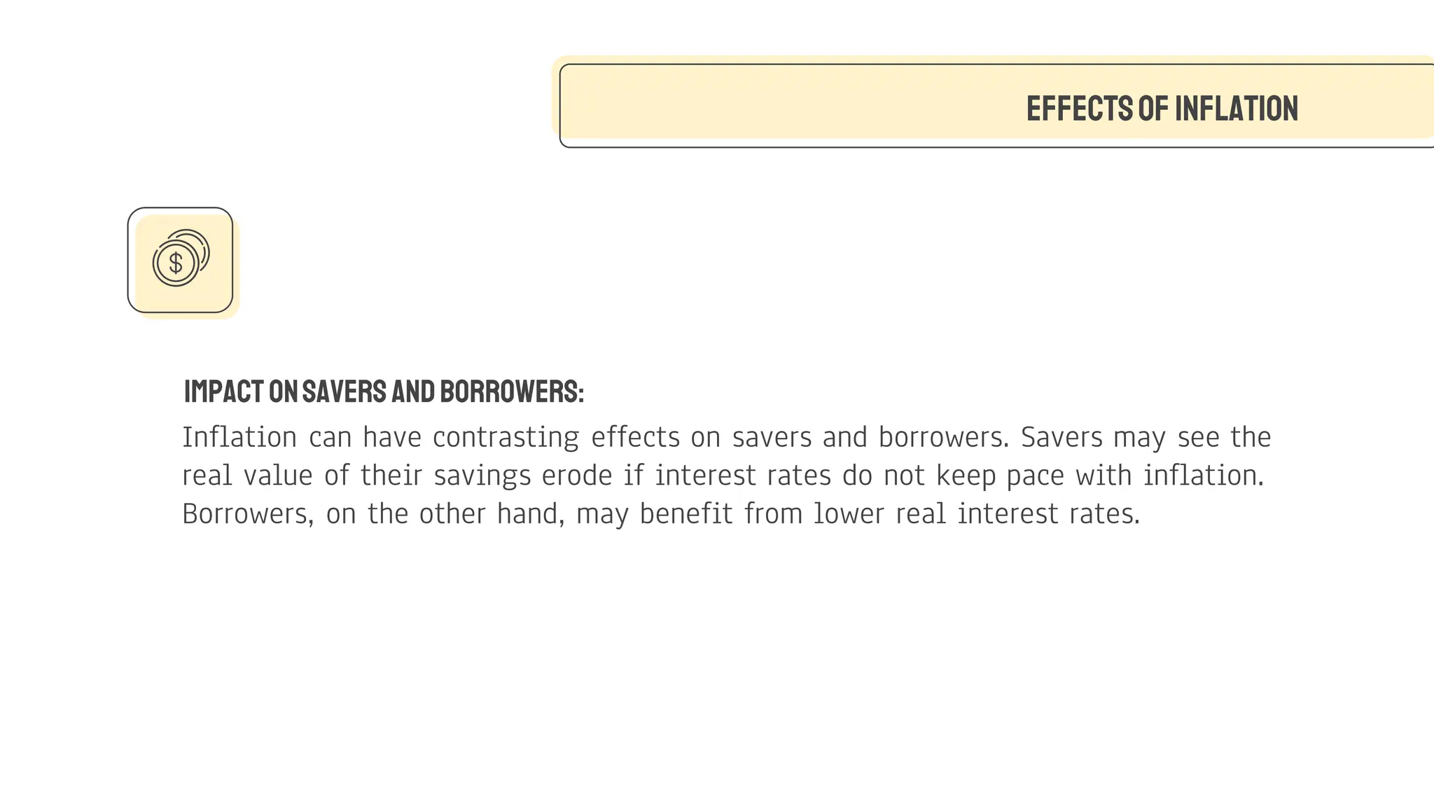 ImpactonSaversandBorrowers:
Inflation can have contrasting effects on savers and borrowers. Savers may see the
real value of their savings erode if interest rates do not keep pace with inflation.
Borrowers, on the other hand, may benefit from lower real interest rates.
Effectsof Inflation
 