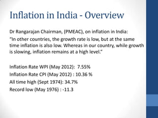 Inflation in India - Overview
Dr Rangarajan Chairman, (PMEAC), on inflation in India:
“In other countries, the growth rate is low, but at the same
time inflation is also low. Whereas in our country, while growth
is slowing, inflation remains at a high level.”

Inflation Rate WPI (May 2012): 7.55%
Inflation Rate CPI (May 2012) : 10.36 %
All time high (Sept 1974): 34.7%
Record low (May 1976) : -11.3
 