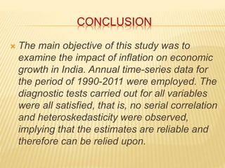 CONCLUSION 
 The main objective of this study was to 
examine the impact of inflation on economic 
growth in India. Annual time-series data for 
the period of 1990-2011 were employed. The 
diagnostic tests carried out for all variables 
were all satisfied, that is, no serial correlation 
and heteroskedasticity were observed, 
implying that the estimates are reliable and 
therefore can be relied upon. 
 