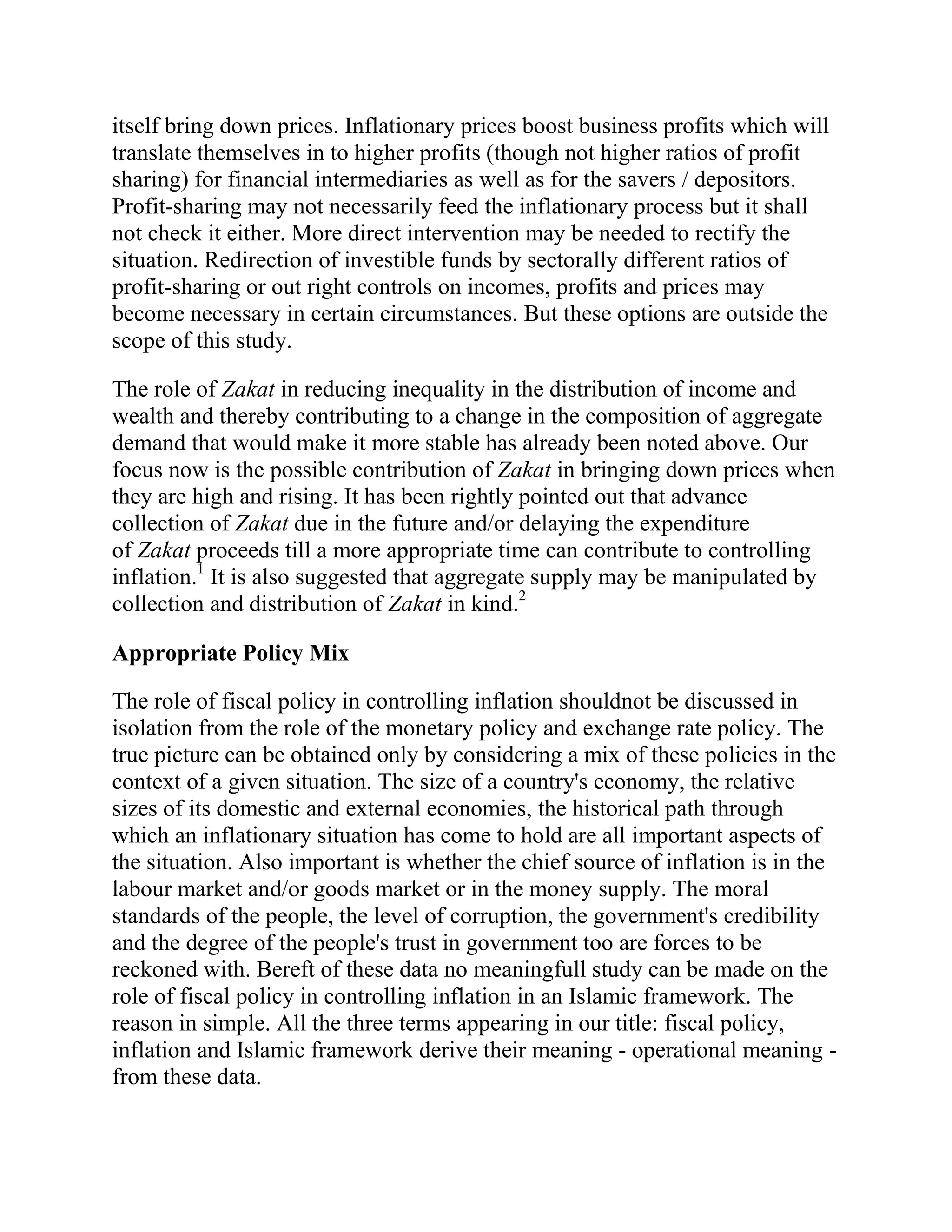 itself bring down prices. Inflationary prices boost business profits which will
translate themselves in to higher profits (though not higher ratios of profit
sharing) for financial intermediaries as well as for the savers / depositors.
Profit-sharing may not necessarily feed the inflationary process but it shall
not check it either. More direct intervention may be needed to rectify the
situation. Redirection of investible funds by sectorally different ratios of
profit-sharing or out right controls on incomes, profits and prices may
become necessary in certain circumstances. But these options are outside the
scope of this study.

The role of Zakat in reducing inequality in the distribution of income and
wealth and thereby contributing to a change in the composition of aggregate
demand that would make it more stable has already been noted above. Our
focus now is the possible contribution of Zakat in bringing down prices when
they are high and rising. It has been rightly pointed out that advance
collection of Zakat due in the future and/or delaying the expenditure
of Zakat proceeds till a more appropriate time can contribute to controlling
inflation.1 It is also suggested that aggregate supply may be manipulated by
collection and distribution of Zakat in kind.2

Appropriate Policy Mix

The role of fiscal policy in controlling inflation shouldnot be discussed in
isolation from the role of the monetary policy and exchange rate policy. The
true picture can be obtained only by considering a mix of these policies in the
context of a given situation. The size of a country's economy, the relative
sizes of its domestic and external economies, the historical path through
which an inflationary situation has come to hold are all important aspects of
the situation. Also important is whether the chief source of inflation is in the
labour market and/or goods market or in the money supply. The moral
standards of the people, the level of corruption, the government's credibility
and the degree of the people's trust in government too are forces to be
reckoned with. Bereft of these data no meaningfull study can be made on the
role of fiscal policy in controlling inflation in an Islamic framework. The
reason in simple. All the three terms appearing in our title: fiscal policy,
inflation and Islamic framework derive their meaning - operational meaning -
from these data.
 
