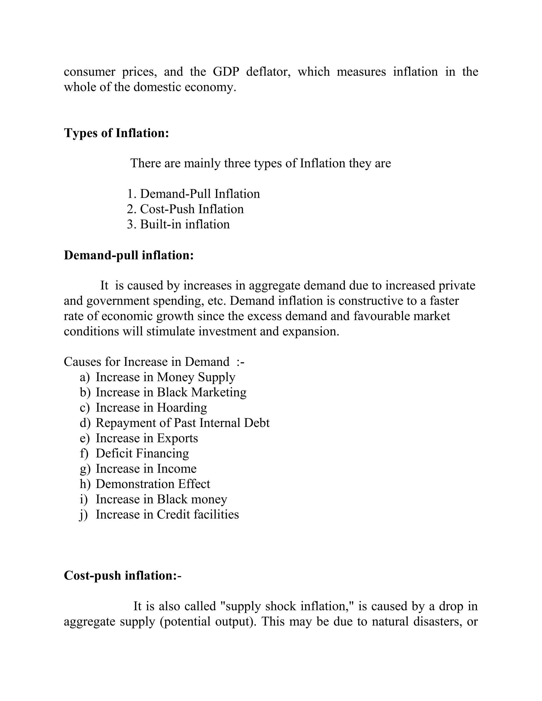 consumer prices, and the GDP deflator, which measures inflation in the
whole of the domestic economy.


Types of Inflation:

            There are mainly three types of Inflation they are

           1. Demand-Pull Inflation
           2. Cost-Push Inflation
           3. Built-in inflation

Demand-pull inflation:

        It is caused by increases in aggregate demand due to increased private
and government spending, etc. Demand inflation is constructive to a faster
rate of economic growth since the excess demand and favourable market
conditions will stimulate investment and expansion.

Causes for Increase in Demand :-
  a) Increase in Money Supply
  b) Increase in Black Marketing
  c) Increase in Hoarding
  d) Repayment of Past Internal Debt
  e) Increase in Exports
  f) Deficit Financing
  g) Increase in Income
  h) Demonstration Effect
  i) Increase in Black money
  j) Increase in Credit facilities



Cost-push inflation:-

            It is also called "supply shock inflation," is caused by a drop in
aggregate supply (potential output). This may be due to natural disasters, or
 