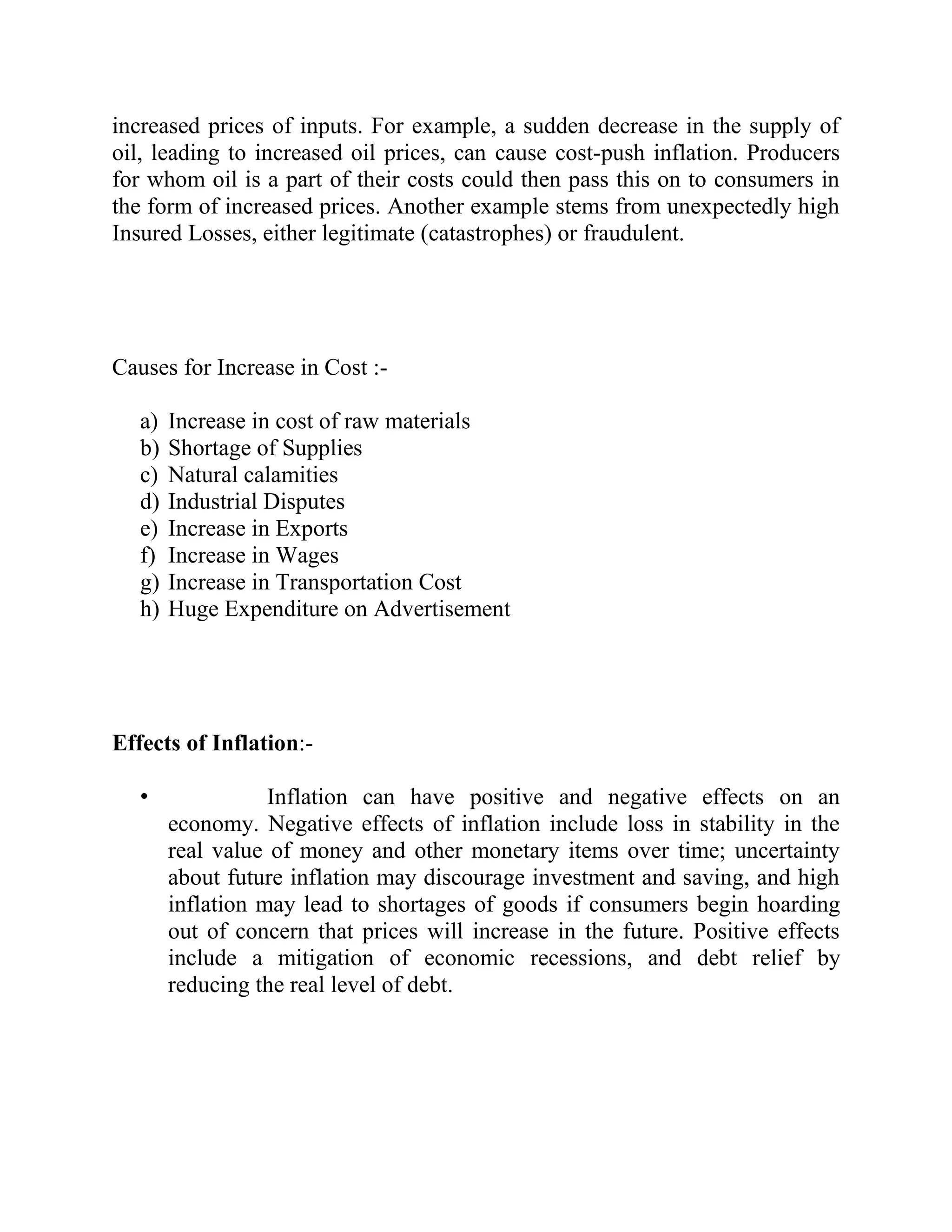increased prices of inputs. For example, a sudden decrease in the supply of
oil, leading to increased oil prices, can cause cost-push inflation. Producers
for whom oil is a part of their costs could then pass this on to consumers in
the form of increased prices. Another example stems from unexpectedly high
Insured Losses, either legitimate (catastrophes) or fraudulent.




Causes for Increase in Cost :-

   a)   Increase in cost of raw materials
   b)   Shortage of Supplies
   c)   Natural calamities
   d)   Industrial Disputes
   e)   Increase in Exports
   f)   Increase in Wages
   g)   Increase in Transportation Cost
   h)   Huge Expenditure on Advertisement




Effects of Inflation:-

   •               Inflation can have positive and negative effects on an
        economy. Negative effects of inflation include loss in stability in the
        real value of money and other monetary items over time; uncertainty
        about future inflation may discourage investment and saving, and high
        inflation may lead to shortages of goods if consumers begin hoarding
        out of concern that prices will increase in the future. Positive effects
        include a mitigation of economic recessions, and debt relief by
        reducing the real level of debt.
 