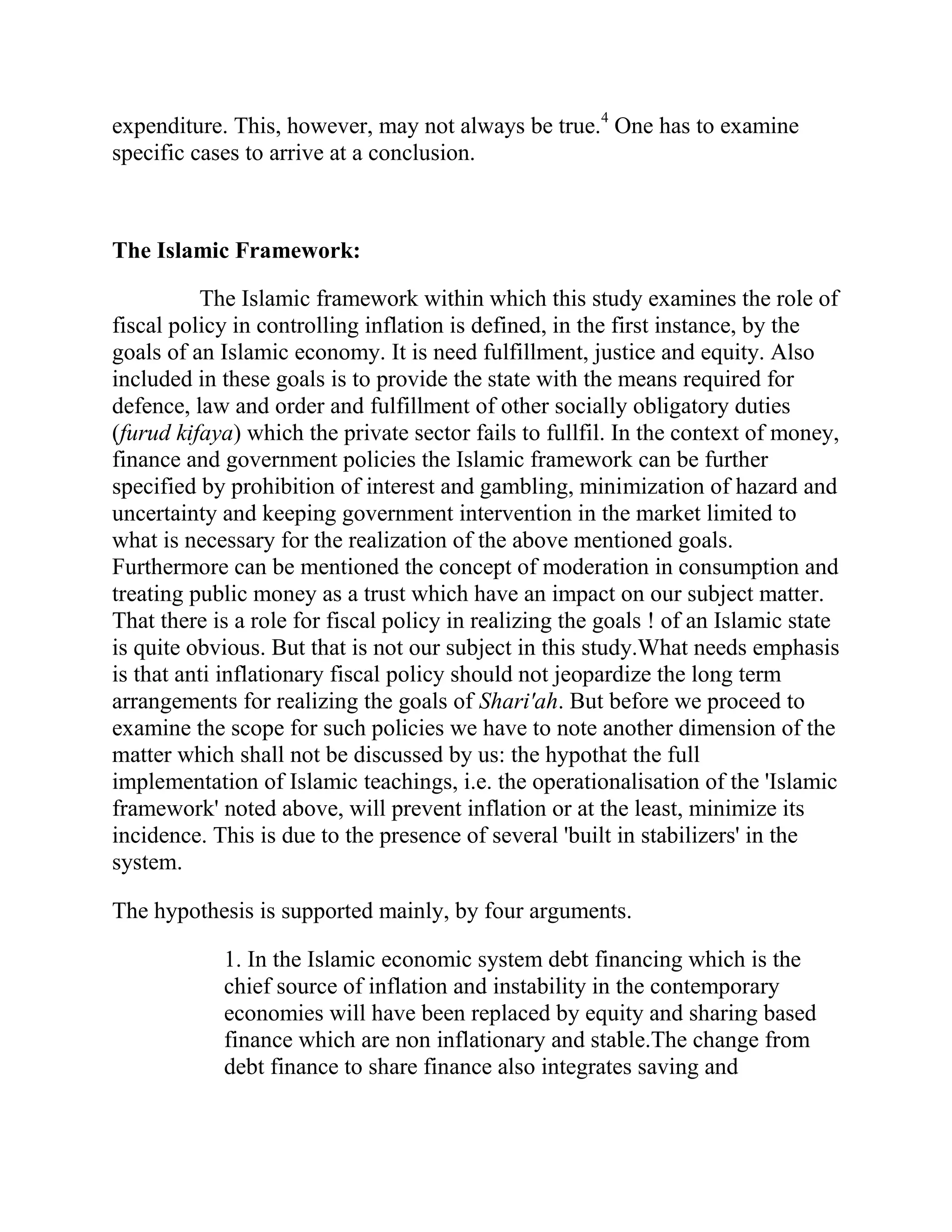 expenditure. This, however, may not always be true.4 One has to examine
specific cases to arrive at a conclusion.



The Islamic Framework:

          The Islamic framework within which this study examines the role of
fiscal policy in controlling inflation is defined, in the first instance, by the
goals of an Islamic economy. It is need fulfillment, justice and equity. Also
included in these goals is to provide the state with the means required for
defence, law and order and fulfillment of other socially obligatory duties
(furud kifaya) which the private sector fails to fullfil. In the context of money,
finance and government policies the Islamic framework can be further
specified by prohibition of interest and gambling, minimization of hazard and
uncertainty and keeping government intervention in the market limited to
what is necessary for the realization of the above mentioned goals.
Furthermore can be mentioned the concept of moderation in consumption and
treating public money as a trust which have an impact on our subject matter.
That there is a role for fiscal policy in realizing the goals ! of an Islamic state
is quite obvious. But that is not our subject in this study.What needs emphasis
is that anti inflationary fiscal policy should not jeopardize the long term
arrangements for realizing the goals of Shari'ah. But before we proceed to
examine the scope for such policies we have to note another dimension of the
matter which shall not be discussed by us: the hypothat the full
implementation of Islamic teachings, i.e. the operationalisation of the 'Islamic
framework' noted above, will prevent inflation or at the least, minimize its
incidence. This is due to the presence of several 'built in stabilizers' in the
system.

The hypothesis is supported mainly, by four arguments.

            1. In the Islamic economic system debt financing which is the
            chief source of inflation and instability in the contemporary
            economies will have been replaced by equity and sharing based
            finance which are non inflationary and stable.The change from
            debt finance to share finance also integrates saving and
 