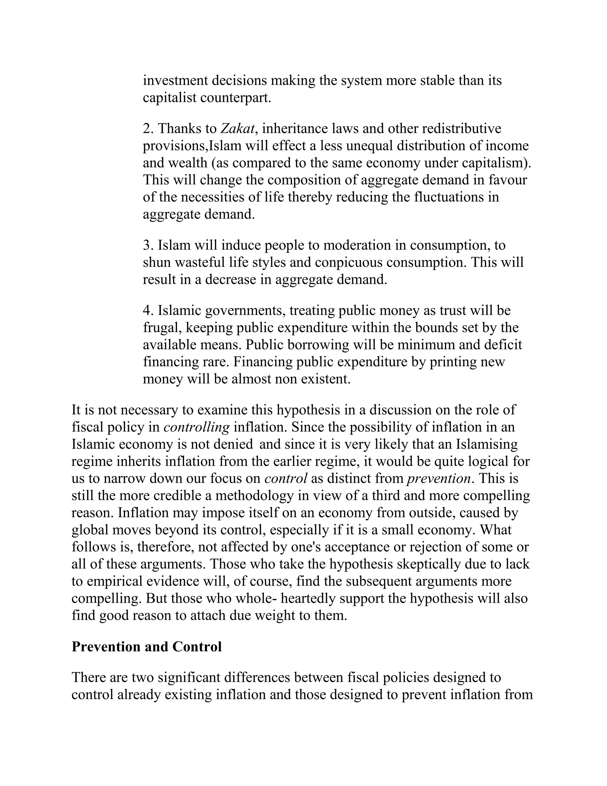 investment decisions making the system more stable than its
            capitalist counterpart.

            2. Thanks to Zakat, inheritance laws and other redistributive
            provisions,Islam will effect a less unequal distribution of income
            and wealth (as compared to the same economy under capitalism).
            This will change the composition of aggregate demand in favour
            of the necessities of life thereby reducing the fluctuations in
            aggregate demand.

            3. Islam will induce people to moderation in consumption, to
            shun wasteful life styles and conpicuous consumption. This will
            result in a decrease in aggregate demand.

            4. Islamic governments, treating public money as trust will be
            frugal, keeping public expenditure within the bounds set by the
            available means. Public borrowing will be minimum and deficit
            financing rare. Financing public expenditure by printing new
            money will be almost non existent.

It is not necessary to examine this hypothesis in a discussion on the role of
fiscal policy in controlling inflation. Since the possibility of inflation in an
Islamic economy is not denied and since it is very likely that an Islamising
regime inherits inflation from the earlier regime, it would be quite logical for
us to narrow down our focus on control as distinct from prevention. This is
still the more credible a methodology in view of a third and more compelling
reason. Inflation may impose itself on an economy from outside, caused by
global moves beyond its control, especially if it is a small economy. What
follows is, therefore, not affected by one's acceptance or rejection of some or
all of these arguments. Those who take the hypothesis skeptically due to lack
to empirical evidence will, of course, find the subsequent arguments more
compelling. But those who whole- heartedly support the hypothesis will also
find good reason to attach due weight to them.

Prevention and Control

There are two significant differences between fiscal policies designed to
control already existing inflation and those designed to prevent inflation from
 