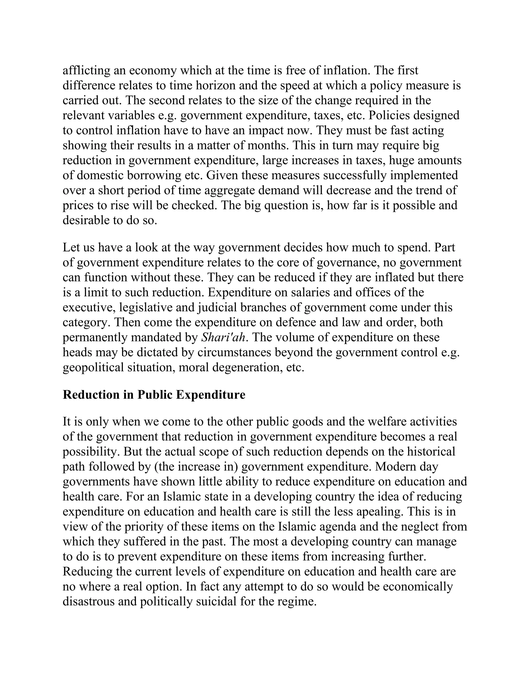 afflicting an economy which at the time is free of inflation. The first
difference relates to time horizon and the speed at which a policy measure is
carried out. The second relates to the size of the change required in the
relevant variables e.g. government expenditure, taxes, etc. Policies designed
to control inflation have to have an impact now. They must be fast acting
showing their results in a matter of months. This in turn may require big
reduction in government expenditure, large increases in taxes, huge amounts
of domestic borrowing etc. Given these measures successfully implemented
over a short period of time aggregate demand will decrease and the trend of
prices to rise will be checked. The big question is, how far is it possible and
desirable to do so.

Let us have a look at the way government decides how much to spend. Part
of government expenditure relates to the core of governance, no government
can function without these. They can be reduced if they are inflated but there
is a limit to such reduction. Expenditure on salaries and offices of the
executive, legislative and judicial branches of government come under this
category. Then come the expenditure on defence and law and order, both
permanently mandated by Shari'ah. The volume of expenditure on these
heads may be dictated by circumstances beyond the government control e.g.
geopolitical situation, moral degeneration, etc.

Reduction in Public Expenditure

It is only when we come to the other public goods and the welfare activities
of the government that reduction in government expenditure becomes a real
possibility. But the actual scope of such reduction depends on the historical
path followed by (the increase in) government expenditure. Modern day
governments have shown little ability to reduce expenditure on education and
health care. For an Islamic state in a developing country the idea of reducing
expenditure on education and health care is still the less apealing. This is in
view of the priority of these items on the Islamic agenda and the neglect from
which they suffered in the past. The most a developing country can manage
to do is to prevent expenditure on these items from increasing further.
Reducing the current levels of expenditure on education and health care are
no where a real option. In fact any attempt to do so would be economically
disastrous and politically suicidal for the regime.
 