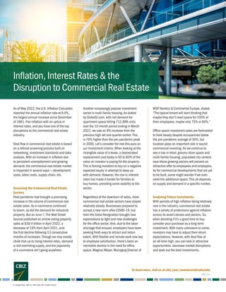 As of May 2022, the U.S. Inflation Calculator
reported the annual inflation rate at 8.6%,
the largest annual increase since December
of 1981. Pair inflation with an uptick in
interest rates, and you have one of the top
disruptions to the commercial real estate
industry.
Deal flow in commercial real estate is based
on a refined screening process built on
networking, investment standards and data
analysis. With an increase in inflation due
to persistent unemployment and growing
demand, the commercial real estate market
is impacted in several ways — development
costs, labor costs, supply chain, etc.
Assessing the Commercial Real Estate
Sectors
Post-pandemic had brought a promising
increase in the volume of commercial real
estate sales. As e-commerce continued
to boom, so did the demand for industrial
property. But on June 7, The Wall Street
Journal published an article noting property
sales at $39.4 billion in April 2022, a
decrease of 16% from April 2021, and
the first decline following 13 consecutive
months of increases. Though we may mostly
chalk that up to rising interest rates, demand
is still overriding supply, and the popularity
of e-commerce isn’t going anywhere.
Another increasingly popular investment
sector is multi-family housing. As stated
by GlobeSt.com, with net demand for
apartment space hitting 712,899 units
over the 12-month period ending in March
2022, we saw an 8% increase from the
previous high set one quarter earlier. This
is 76% higher than the pre-pandemic peak
in 2000. Let’s consider the risk this puts on
our investment criteria. When looking at the
intangible value of a lease, a depreciated
replacement cost today is 50 to 60% of the
value an investor is paying for the property.
This is forcing investors to buy on a negative
expected equity in attempt to keep up
with demand. However, the rise in interest
rates has made it harder for families to
buy homes, providing some stability to the
sector.
Regardless of the downturn of sales, most
commercial real estate sectors have stayed
relatively steady. Businesses prepared to
accept a new norm after COVID-19, but
then the Great Resignation brought new
expectations to light and new challenges
for the office sector. And, due to the labor
shortage that ensued, employers have been
seeking fresh ways to attract and retain
talent. With flexible and remote work now key
to employee satisfaction, there’s been an
inevitable decline in the need for office
space. Magnus Meyer, Managing Director of
WSP Nordics & Continental Europe, stated,
“The typical tenant will start thinking that
maybe they don’t need space for 100% of
their employees, maybe only 75% or 60%.”
Office space investment sales are forecasted
to hold steady despite occupancies below
the pre-pandemic average of 30%, but
location plays an important role in sound
commercial investing. As we continue to
see a rise in retail, grocery store space and
multi-family housing, populated city centers
near these growing sectors will present an
attractive offer to employees and employers.
As for commercial developments that are yet
to be built, some might wonder if we even
need the additional space. This all depends
on supply and demand in a specific market.
Analyzing Future Investments
With periods of high inflation being relatively
rare in the industry, commercial real estate
has a variety of protections against inflation
across its asset classes and sectors. So,
when deciding if it’s a good time to buy,
consider your purchase as a long-term
investment. With many unknowns to come,
investors may have to adjust their return
expectations. However, with deal flow at
an all-time high, you can lock in attractive
opportunities, decrease market disruptions
and seek out the best investments.
© Copyright 2022. CBIZ, Inc. NYSE Listed: CBZ. All rights reserved.
Inflation, Interest Rates & the
Disruption to Commercial Real Estate
To learn more, visit us at cbiz.com/commercialrealestate
CBIZ, Inc.
 