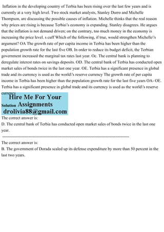Inflation in the developing country of Terbia has been rising over the last few years and is
currently at a very high level. Two stock market analysts, Stanley Durro and Michelle
Thompson, are discussing the possible causes of inflation. Michelle thinks that the real reason
why prices are rising is because Terbia's economy is expanding. Stanley disagrees. He argues
that the inflation is not demand driven; on the contrary, too much money in the economy is
increasing the price level. s cuff Which of the following, if true, would strengthen Michelle's
argument? OA The growth rate of per capita income in Terbia has been higher than the
population growth rate for the last five OB. In order to reduce its budget deficit, the Terbian
government increased the marginal tax rates last year. Oc. The central bank is planning to
deregulate interest rates on savings deposits. OD. The central bank of Terbia has conducted open
market sales of bonds twice in the last one year. OE. Terbia has a significant presence in global
trade and its currency is used as the world's reserve currency The growth rate of per capita
income in Terbia has been higher than the population growth rate for the last five years OA- OE.
Terbia has a significant presence in global trade and its currency is used as the world's reserve
currency
Solution
The correct answer is:
D. The central bank of Terbia has conducted open market sales of bonds twice in the last one
year.
--------------------------------------------------------------------------------------------
The correct answer is:
B. The government of Dorada scaled up its defense expenditure by more than 50 percent in the
last two years.
 