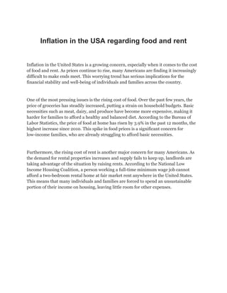 Inflation in the USA regarding food and rent
Inflation in the United States is a growing concern, especially when it comes to the cost
of food and rent. As prices continue to rise, many Americans are finding it increasingly
difficult to make ends meet. This worrying trend has serious implications for the
financial stability and well-being of individuals and families across the country.
One of the most pressing issues is the rising cost of food. Over the past few years, the
price of groceries has steadily increased, putting a strain on household budgets. Basic
necessities such as meat, dairy, and produce have become more expensive, making it
harder for families to afford a healthy and balanced diet. According to the Bureau of
Labor Statistics, the price of food at home has risen by 3.9% in the past 12 months, the
highest increase since 2010. This spike in food prices is a significant concern for
low-income families, who are already struggling to afford basic necessities.
Furthermore, the rising cost of rent is another major concern for many Americans. As
the demand for rental properties increases and supply fails to keep up, landlords are
taking advantage of the situation by raising rents. According to the National Low
Income Housing Coalition, a person working a full-time minimum wage job cannot
afford a two-bedroom rental home at fair market rent anywhere in the United States.
This means that many individuals and families are forced to spend an unsustainable
portion of their income on housing, leaving little room for other expenses.
 