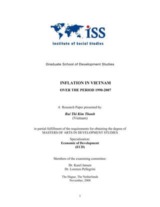 Graduate School of Development Studies




                   INFLATION IN VIETNAM
                   OVER THE PERIOD 1990-2007



                  A Research Paper presented by:
                       Bui Thi Kim Thanh
                           (Vietnam)

in partial fulfillment of the requirements for obtaining the degree of
      MASTERS OF ARTS IN DEVELOPMENT STUDIES
                         Specialisation:
                    Economic of Development
                            (ECD)


              Members of the examining committee:
                         Dr. Karel Jansen
                       Dr. Lorenzo Pellegrini

                     The Hague, The Netherlands
                          November, 2008



                                  1
 