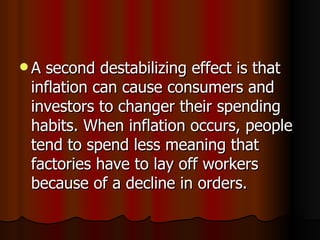 A second destabilizing effect is that inflation can cause consumers and investors to changer their spending habits. When inflation occurs, people tend to spend less meaning that factories have to lay off workers because of a decline in orders.  
