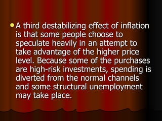 A third destabilizing effect of inflation is that some people choose to speculate heavily in an attempt to take advantage of the higher price level. Because some of the purchases are high-risk investments, spending is diverted from the normal channels and some structural unemployment may take place.  