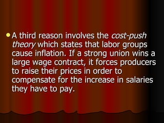 A third reason involves the  cost-push theory  which states that labor groups cause inflation. If a strong union wins a large wage contract, it forces producers to raise their prices in order to compensate for the increase in salaries they have to pay.  