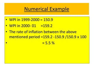 Numerical Example
• WPI in 1999-2000 = 150.9
• WPI in 2000- 01 =159.2
• The rate of inflation between the above
mentioned period =159.2 -150.9 /150.9 x 100
• = 5.5 %
 