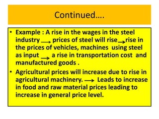 Continued….
• Example : A rise in the wages in the steel
industry prices of steel will rise rise in
the prices of vehicles, machines using steel
as input a rise in transportation cost and
manufactured goods .
• Agricultural prices will increase due to rise in
agricultural machinery. Leads to increase
in food and raw material prices leading to
increase in general price level.
 