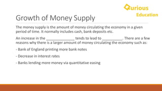 Growth	of	Money	Supply
The	money	supply	is	the	amount	of	money	circulating	the	economy	in	a	given	
period	of	time.	It	normally	includes	cash,	bank	deposits	etc.
An	increase	in	the	______________	tends	to	lead	to	__________.	There	are	a	few	
reasons	why	there	is	a	larger	amount	of	money	circulating	the	economy	such	as:
- Bank	of	England	printing	more	bank	notes	
- Decrease	in	interest	rates
- Banks	lending	more	money	via	quantitative	easing
 
