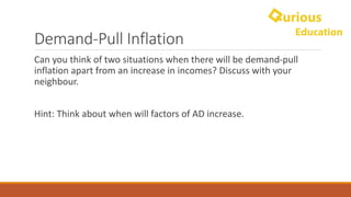 Demand-Pull	Inflation
Can	you	think	of	two	situations	when	there	will	be	demand-pull	
inflation	apart	from	an	increase	in	incomes?	Discuss	with	your	
neighbour.
Hint:	Think	about	when	will	factors	of	AD	increase.
 