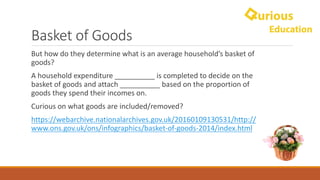 Basket	of	Goods
But	how	do	they	determine	what	is	an	average	household’s	basket	of	
goods?
A	household	expenditure	__________	is	completed	to	decide	on	the	
basket	of	goods	and	attach	__________	based	on	the	proportion	of	
goods	they	spend	their	incomes	on.
Curious	on	what	goods	are	included/removed?
https://webarchive.nationalarchives.gov.uk/20160109130531/http://
www.ons.gov.uk/ons/infographics/basket-of-goods-2014/index.html
 