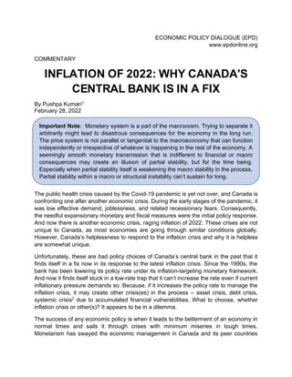 ECONOMIC POLICY DIALOGUE (EPD)
www.epdonline.org
COMMENTARY
INFLATION OF 2022: WHY CANADA'S
CENTRAL BANK IS IN A FIX
By Pushpa Kumari1
February 28, 2022
The public health crisis caused by the Covid-19 pandemic is yet not over, and Canada is
confronting one after another economic crisis. During the early stages of the pandemic, it
was low effective demand, joblessness, and related recessionary fears. Consequently,
the needful expansionary monetary and fiscal measures were the initial policy response.
And now there is another economic crisis, raging inflation of 2022. These crises are not
unique to Canada, as most economies are going through similar conditions globally.
However, Canada's helplessness to respond to the inflation crisis and why it is helpless
are somewhat unique.
Unfortunately, these are bad policy choices of Canada's central bank in the past that it
finds itself in a fix now in its response to the latest inflation crisis. Since the 1990s, the
bank has been lowering its policy rate under its inflation-targeting monetary framework.
And now it finds itself stuck in a low-rate trap that it can't increase the rate even if current
inflationary pressure demands so. Because, if it increases the policy rate to manage the
inflation crisis, it may create other crisis(es) in the process – asset crisis, debt crisis,
systemic crisis2 due to accumulated financial vulnerabilities. What to choose, whether
inflation crisis or other(s)? It appears to be in a dilemma.
The success of any economic policy is when it leads to the betterment of an economy in
normal times and sails it through crises with minimum miseries in tough times.
Monetarism has swayed the economic management in Canada and its peer countries
Important Note: Monetary system is a part of the macrocosm. Trying to separate it
arbitrarily might lead to disastrous consequences for the economy in the long run.
The price system is not parallel or tangential to the macroeconomy that can function
independently or irrespective of whatever is happening in the rest of the economy. A
seemingly smooth monetary transmission that is indifferent to financial or macro
consequences may create an illusion of partial stability, but for the time being.
Especially when partial stability itself is weakening the macro stability in the process.
Partial stability within a macro or structural instability can’t sustain for long.
 
