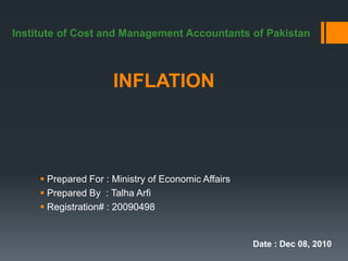 Institute of Cost and Management Accountants of Pakistan



                      INFLATION



      Prepared For : Ministry of Economic Affairs
      Prepared By : Talha Arfi
      Registration# : 20090498


                                                     Date : Dec 08, 2010
 