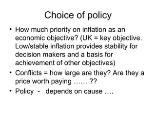 Choice of policy How much priority on inflation as an economic objective? (UK = key objective. Low/stable inflation provides stability for decision makers and a basis for achievement of other objectives) Conflicts = how large are they? Are they a price worth paying …… ?? Policy  -  depends on cause …. 