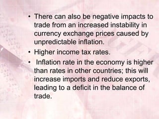 • There can also be negative impacts to
  trade from an increased instability in
  currency exchange prices caused by
  unpredictable inflation.
• Higher income tax rates.
• Inflation rate in the economy is higher
  than rates in other countries; this will
  increase imports and reduce exports,
  leading to a deficit in the balance of
  trade.
 