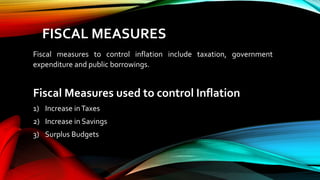 FISCAL MEASURES
Fiscal measures to control inflation include taxation, government
expenditure and public borrowings.
Fiscal Measures used to control Inflation
1) Increase inTaxes
2) Increase in Savings
3) Surplus Budgets
 