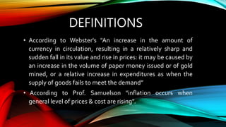 DEFINITIONS
• According to Webster's "An increase in the amount of
currency in circulation, resulting in a relatively sharp and
sudden fall in its value and rise in prices: it may be caused by
an increase in the volume of paper money issued or of gold
mined, or a relative increase in expenditures as when the
supply of goods fails to meet the demand”
• According to Prof. Samuelson "inflation occurs when
general level of prices & cost are rising".
 