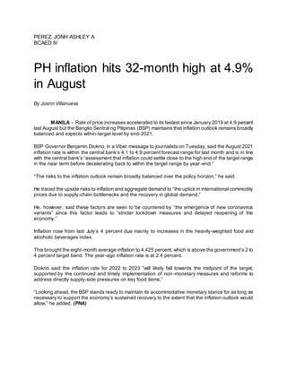 PEREZ, JONH ASHLEY A
BCAED IV
PH inflation hits 32-month high at 4.9%
in August
By Joann Villanueva
MANILA – Rate of price increases accelerated to its fastest since January 2019 at 4.9 percent
last August but the Bangko Sentral ng Pilipinas (BSP) maintains that inflation outlook remains broadly
balanced and expects within-target level by end-2021.
BSP Governor Benjamin Diokno, in a Viber message to journalists on Tuesday, said the August 2021
inflation rate is within the central bank’s 4.1 to 4.9 percent forecast range for last month and is in line
with the central bank’s “assessment that inflation could settle close to the high end of the target range
in the near term before decelerating back to within the target range by year-end.”
“The risks to the inflation outlook remain broadly balanced over the policy horizon,” he said.
He traced the upside risks to inflation and aggregate demand to “the uptick in international commodity
prices due to supply-chain bottlenecks and the recovery in global demand.”
He, however, said these factors are seen to be countered by “the emergence of new coronavirus
variants” since this factor leads to “stricter lockdown measures and delayed reopening of the
economy.”
Inflation rose from last July’s 4 percent due mainly to increases in the heavily-weighted food and
alcoholic beverages index.
This brought the eight-month average inflation to 4.425 percent, which is above the government’s 2 to
4 percent target band. The year-ago inflation rate is at 2.4 percent.
Diokno said the inflation rate for 2022 to 2023 “will likely fall towards the midpoint of the target,
supported by the continued and timely implementation of non-monetary measures and reforms to
address directly supply-side pressures on key food items.”
“Looking ahead, the BSP stands ready to maintain its accommodative monetary stance for as long as
necessary to support the economy’s sustained recovery to the extent that the inflation outlook would
allow,” he added. (PNA)
 